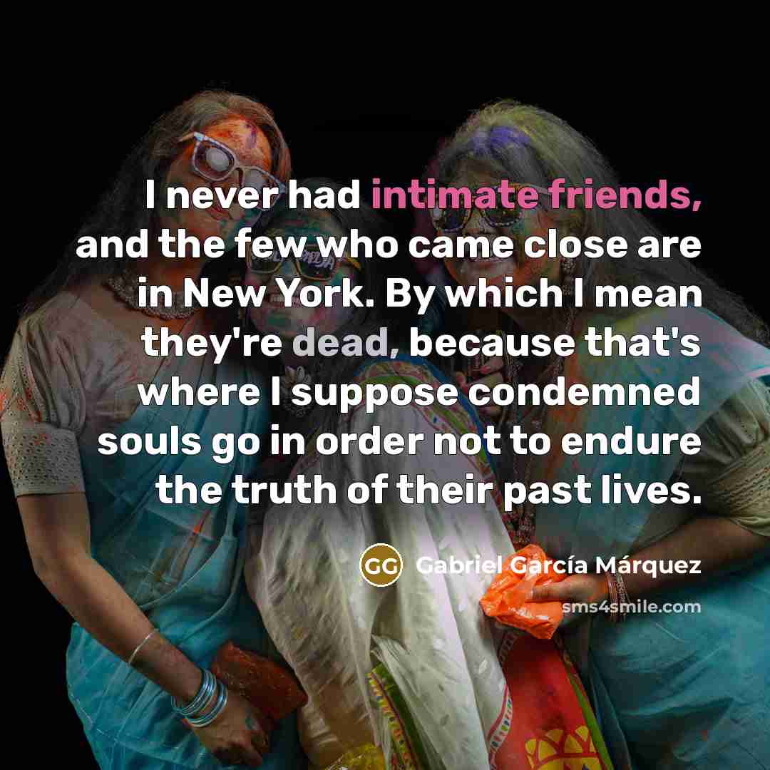 “I never had intimate friends, and the few who came close are in New York. By which I mean they're dead, because that's where I suppose condemned souls go in order not to endure the truth of their past lives.” quote by Gabriel Garcia Marquez