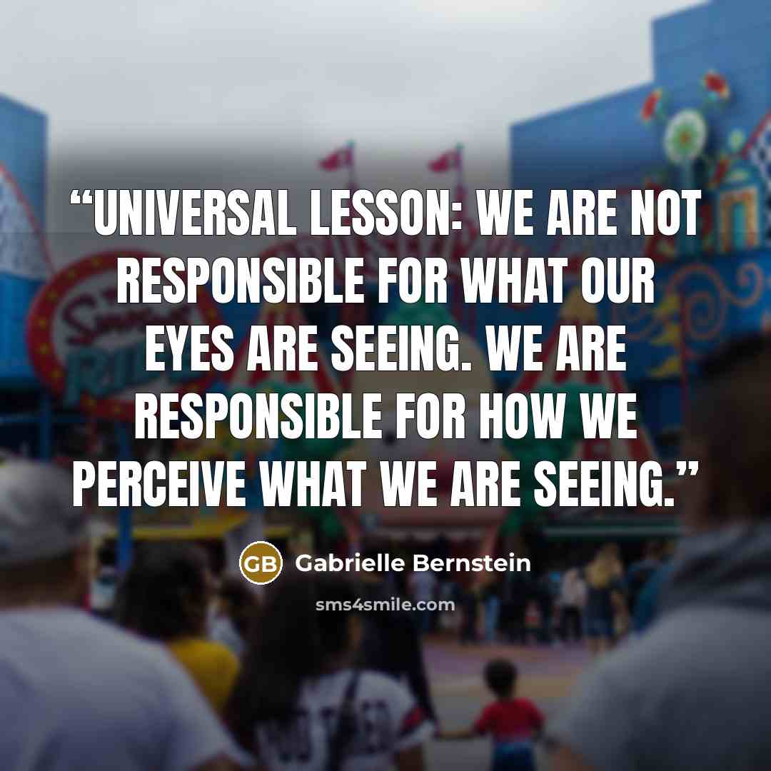 “UNIVERSAL LESSON: WE ARE NOT RESPONSIBLE FOR WHAT OUR EYES ARE SEEING. WE ARE RESPONSIBLE FOR HOW WE PERCEIVE WHAT WE ARE SEEING.” quote by Gabrielle Bernstein