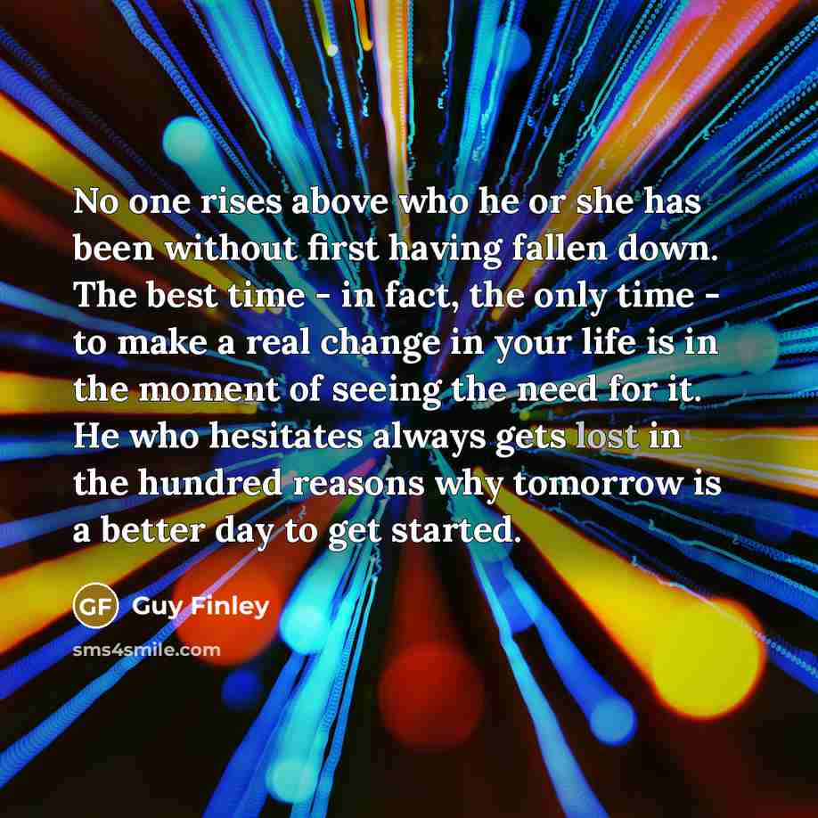 “No one rises above who he or she has been without first having fallen down. The best time - in fact, the only time - to make a real change in your life is in the moment of seeing the need for it. He who hesitates always gets lost in the hundred reasons why tomorrow is a better day to get started.” quote by Guy Finley