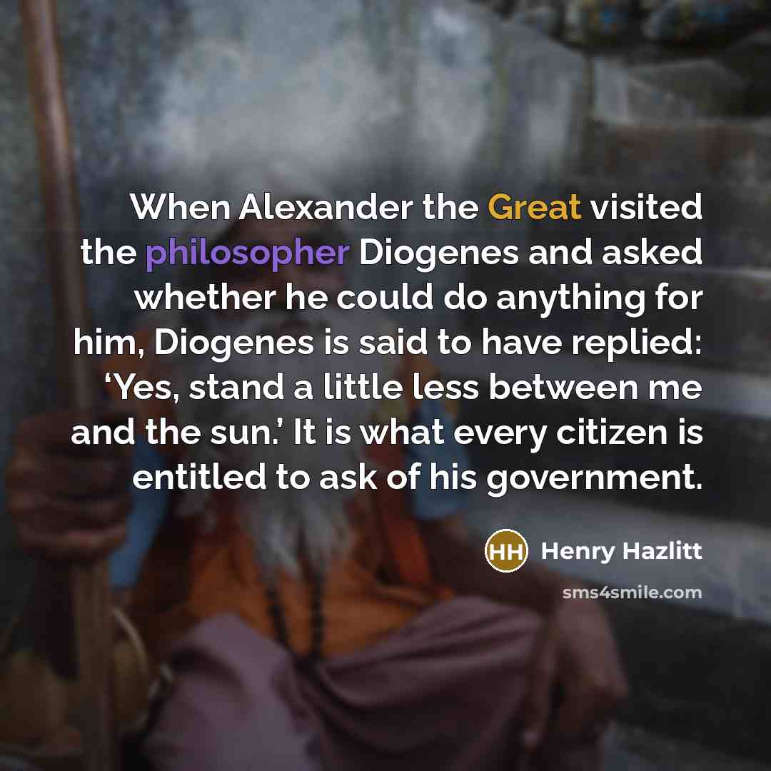 “When Alexander the Great visited the philosopher Diogenes and asked whether he could do anything for him, Diogenes is said to have replied: ‘Yes, stand a little less between me and the sun.’ It is what every citizen is entitled to ask of his government.” quote by Henry Hazlitt