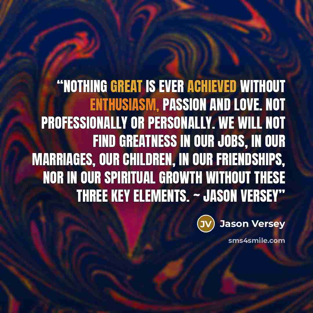 “Nothing great is ever achieved without enthusiasm, passion and love. Not professionally or personally. We will not find greatness in our jobs, in our marriages, our children, in our friendships, nor in our spiritual growth without these three key elements. ~ Jason Versey” quote by Jason Versey