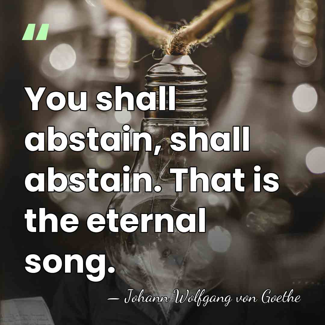 You shall abstain, shall abstain. That is the eternal song. - Johann Wolfgang von Goethe