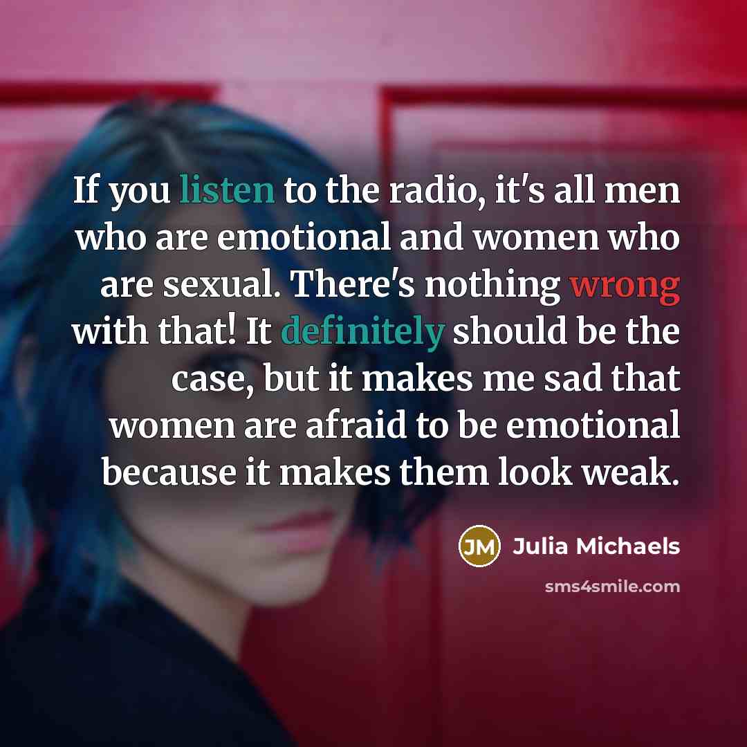 “If you listen to the radio, it's all men who are emotional and women who are sexual. There's nothing wrong with that! It definitely should be the case, but it makes me sad that women are afraid to be emotional because it makes them look weak.” quote by Julia Michaels