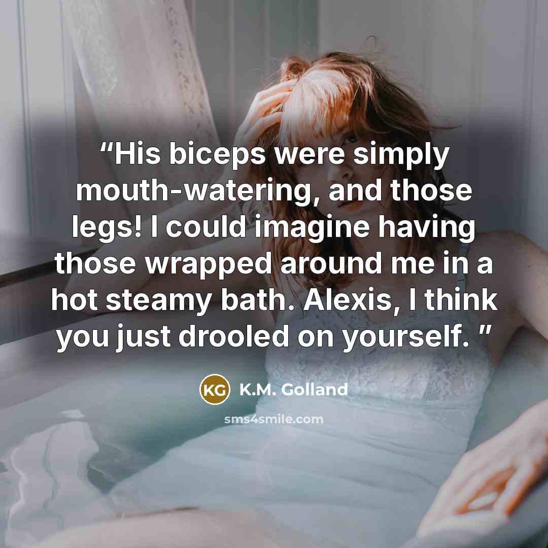 “His biceps were simply mouth-watering, and those legs! I could imagine having those wrapped around me in a hot steamy bath. Alexis, I think you just drooled on yourself.” quote by K.M. Golland