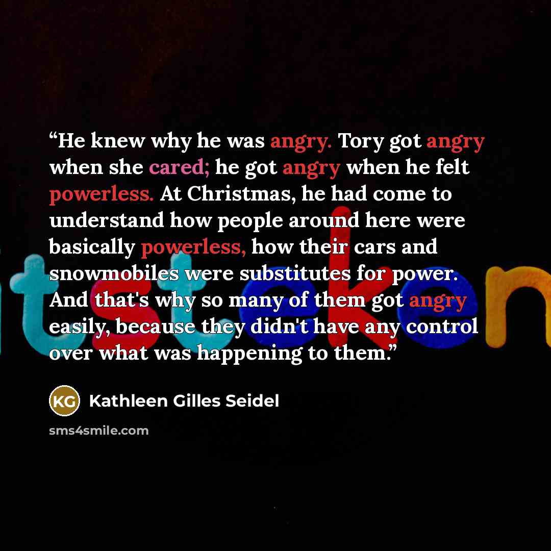 “He knew why he was angry. Tory got angry when she cared; he got angry when he felt powerless. At Christmas, he had come to understand how people around here were basically powerless, how their cars and snowmobiles were substitutes for power. And that's why so many of them got angry easily, because…” quote by Kathleen Gilles Seidel