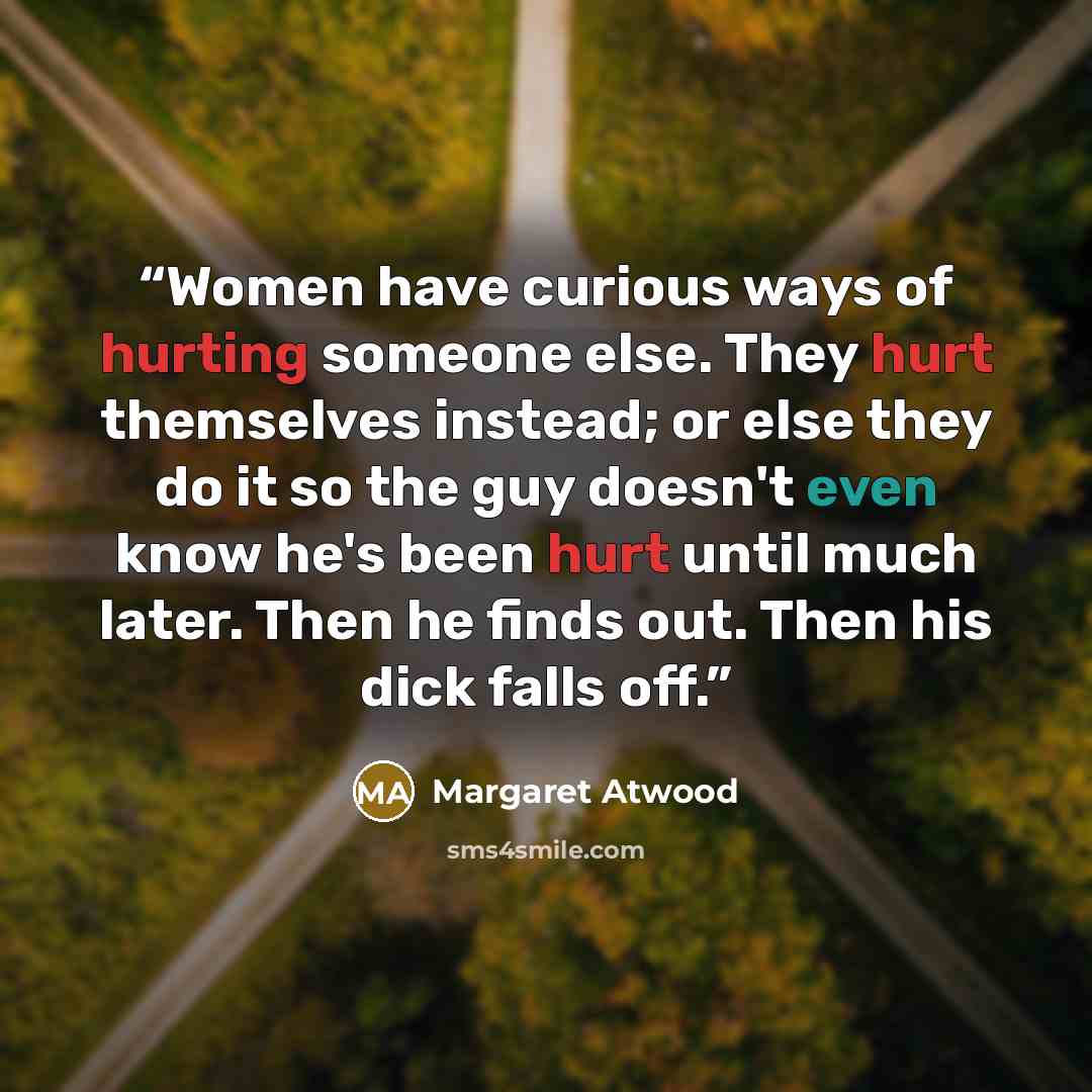 “Women have curious ways of hurting someone else. They hurt themselves instead; or else they do it so the guy doesn't even know he's been hurt until much later. Then he finds out. Then his dick falls off.” quote by Margaret Atwood