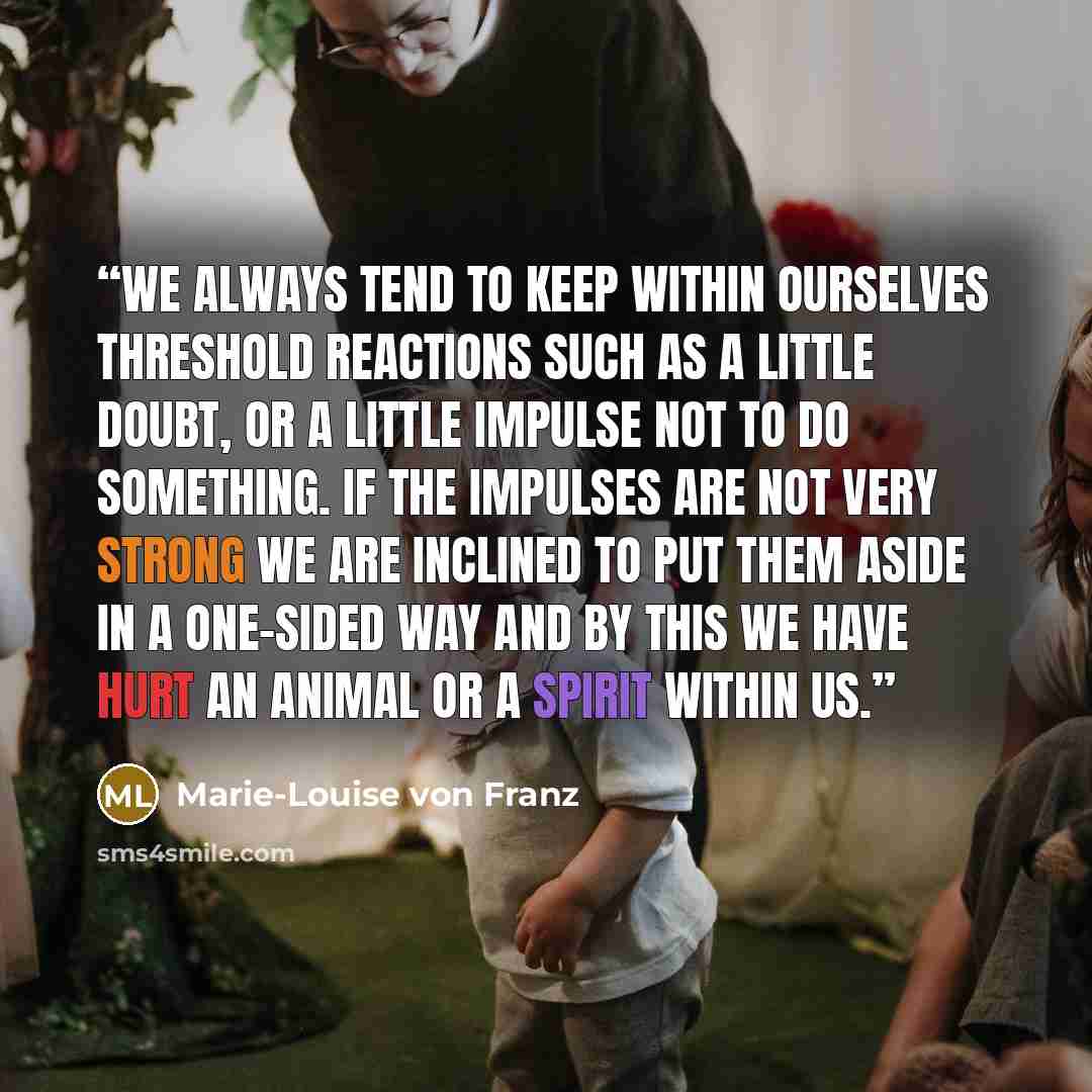 “We always tend to keep within ourselves threshold reactions such as a little doubt, or a little impulse not to do something. If the impulses are not very strong we are inclined to put them aside in a one-sided way and by this we have hurt an animal or a spirit within us.” quote by Marie-Louise von Franz