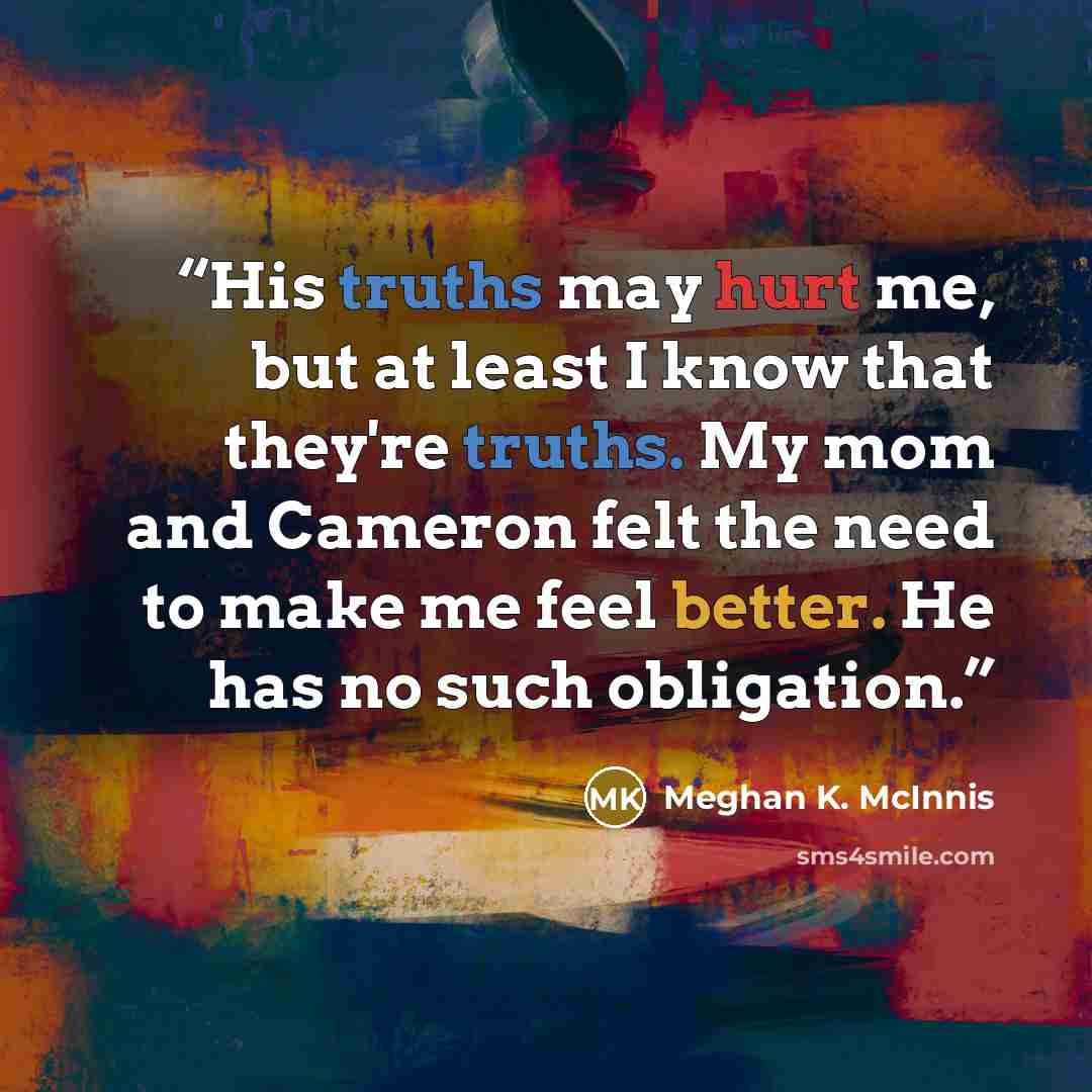 “His truths may hurt me, but at least I know that they're truths. My mom and Cameron felt the need to make me feel better. He has no such obligation.” quote by Meghan K. McInnis