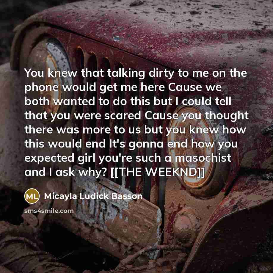 “You knew that talking dirty to me on the phone would get me here Cause we both wanted to do this but I could tell that you were scared Cause you thought there was more to us but you knew how this would end It's gonna end how you expected girl you're such a masochist and I ask why? [[THE WEEKND]]” quote by Micayla Ludick Basson