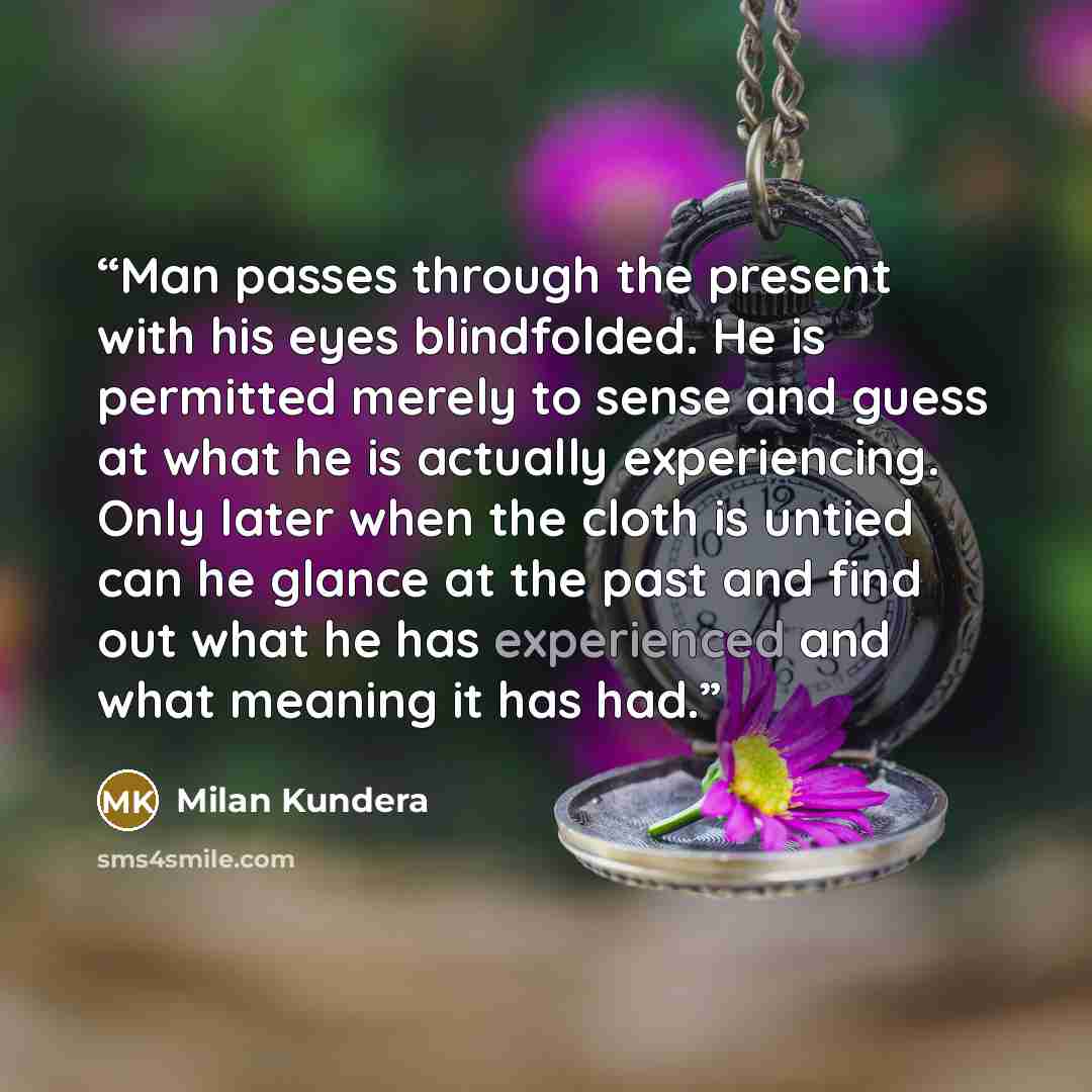 “Man passes through the present with his eyes blindfolded. He is permitted merely to sense and guess at what he is actually experiencing. Only later when the cloth is untied can he glance at the past and find out what he has experienced and what meaning it has had.” quote by Milan Kundera