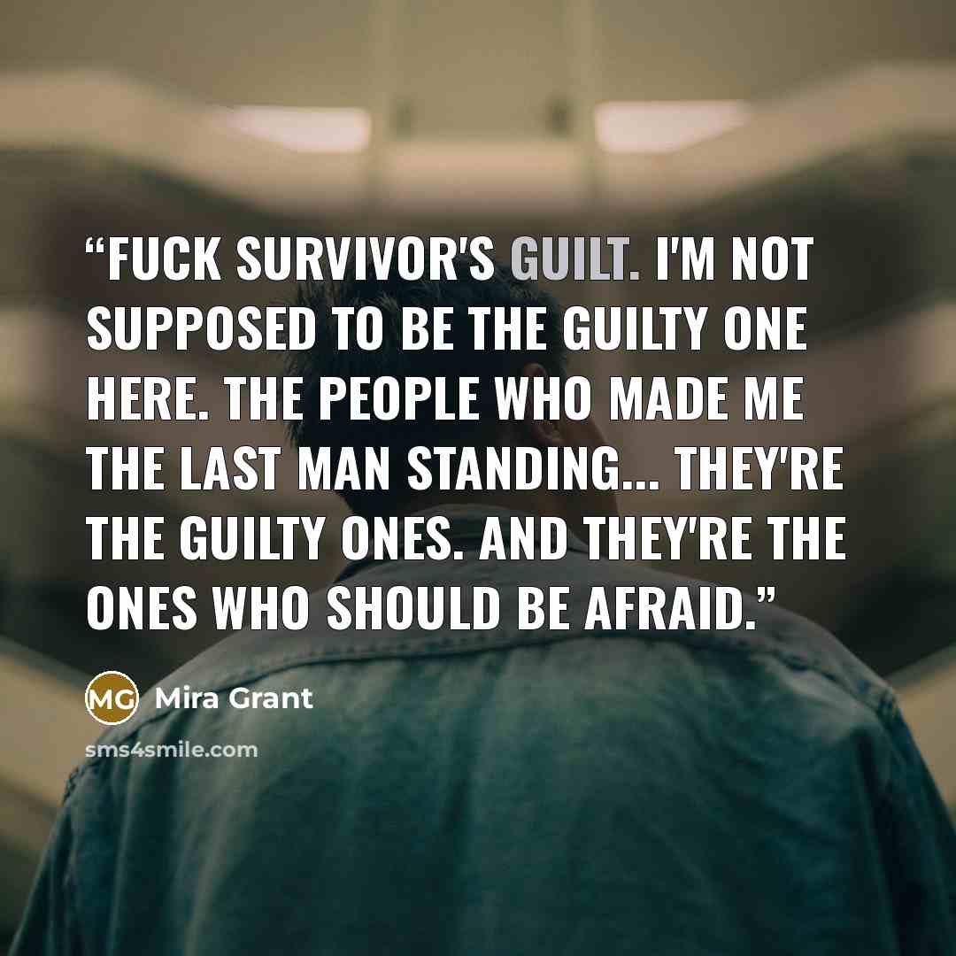 “Fuck survivor's guilt. I'm not supposed to be the guilty one here. The people who made me the last man standing... they're the guilty ones. And they're the ones who should be afraid.” quote by Mira Grant