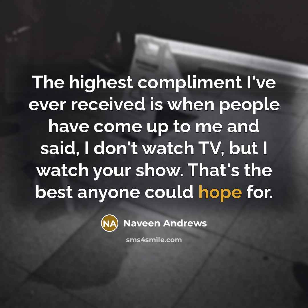 “The highest compliment I've ever received is when people have come up to me and said, I don't watch TV, but I watch your show. That's the best anyone could hope for.” quote by Naveen Andrews