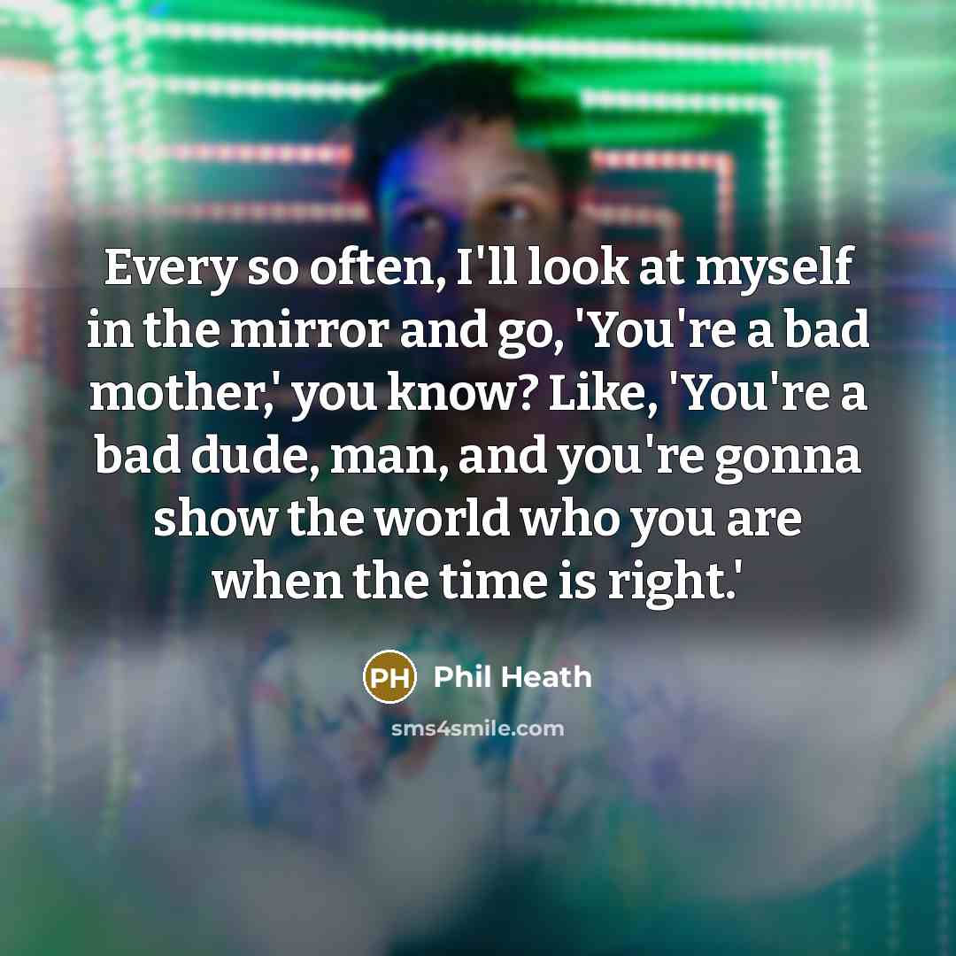 “Every so often, I'll look at myself in the mirror and go, 'You're a bad mother,' you know? Like, 'You're a bad dude, man, and you're gonna show the world who you are when the time is right.'” quote by Phil Heath