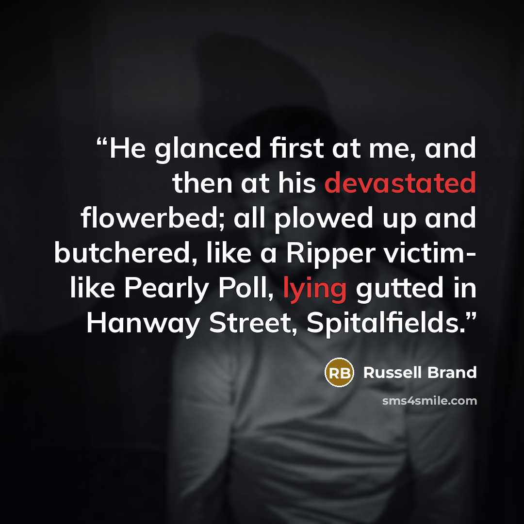 “He glanced first at me, and then at his devastated flowerbed; all plowed up and butchered, like a Ripper victim- like Pearly Poll, lying gutted in Hanway Street, Spitalfields.” quote by Russell Brand