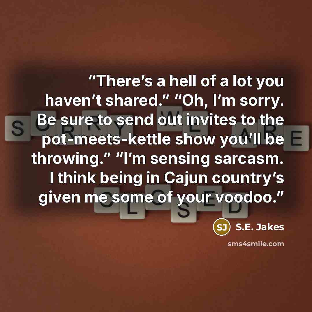 “There’s a hell of a lot you haven’t shared.” “Oh, I’m sorry. Be sure to send out invites to the pot-meets-kettle show you’ll be throwing.” “I’m sensing sarcasm. I think being in Cajun country’s given me some of your voodoo.” quote by S.E. Jakes