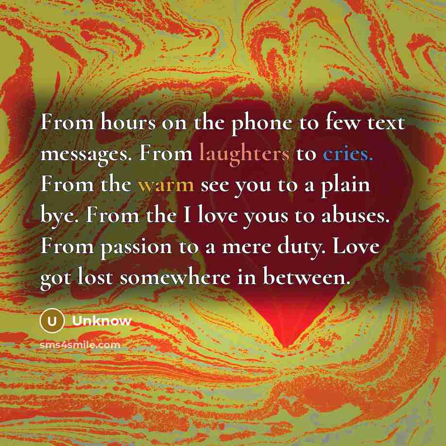 “From hours on the phone to few text messages. From laughters to cries. From the warm see you to a plain bye. From the I love yous to abuses. From passion to a mere duty. Love got lost somewhere in between.” quote by Unknow