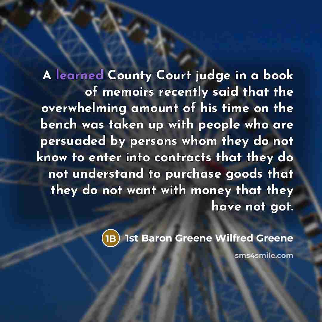 “A learned County Court judge in a book of memoirs recently said that the overwhelming amount of his time on the bench was taken up with people who are persuaded by persons whom they do not know to enter into contracts that they do not understand to purchase goods that they do not want with money…” quote by 1st Baron Greene Wilfred Greene