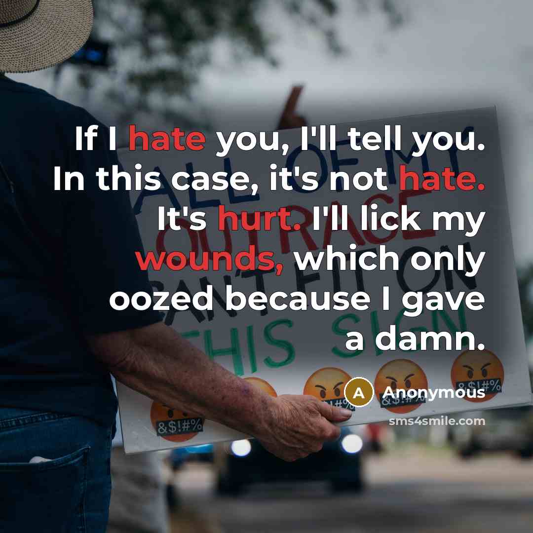 “If I hate you, I'll tell you. In this case, it's not hate. It's hurt. I'll lick my wounds, which only oozed because I gave a damn.” quote by Anonymous