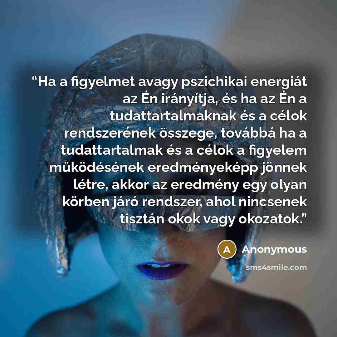 “Ha a figyelmet avagy pszichikai energiát az Én irányítja, és ha az Én a tudattartalmaknak és a célok rendszerének összege, továbbá ha a tudattartalmak és a célok a figyelem működésének eredményeképp jönnek létre, akkor az eredmény egy olyan körben járó rendszer, ahol nincsenek tisztán okok vagy…” quote by Anonymous