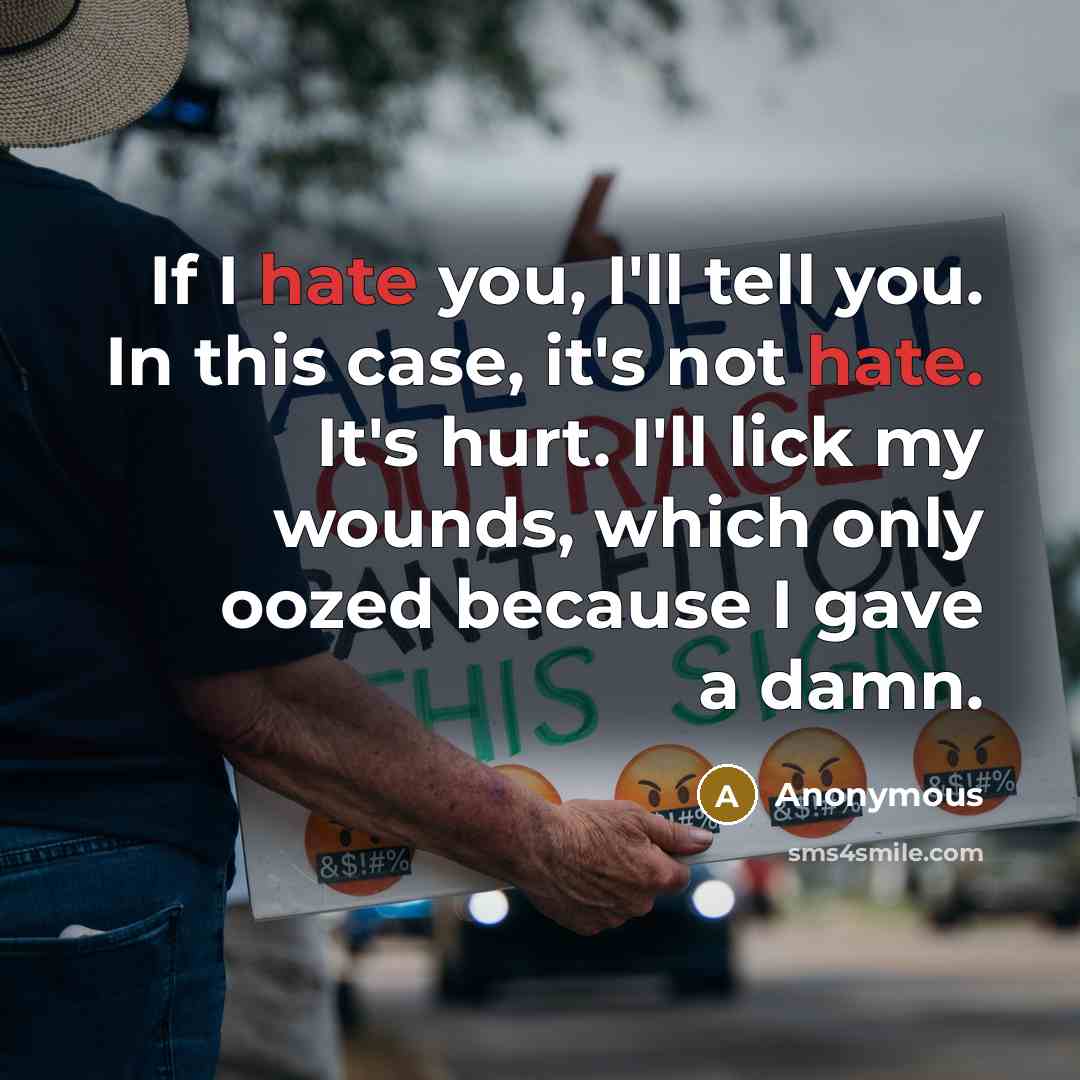 “If I hate you, I'll tell you. In this case, it's not hate. It's hurt. I'll lick my wounds, which only oozed because I gave a damn.” quote by Anonymous