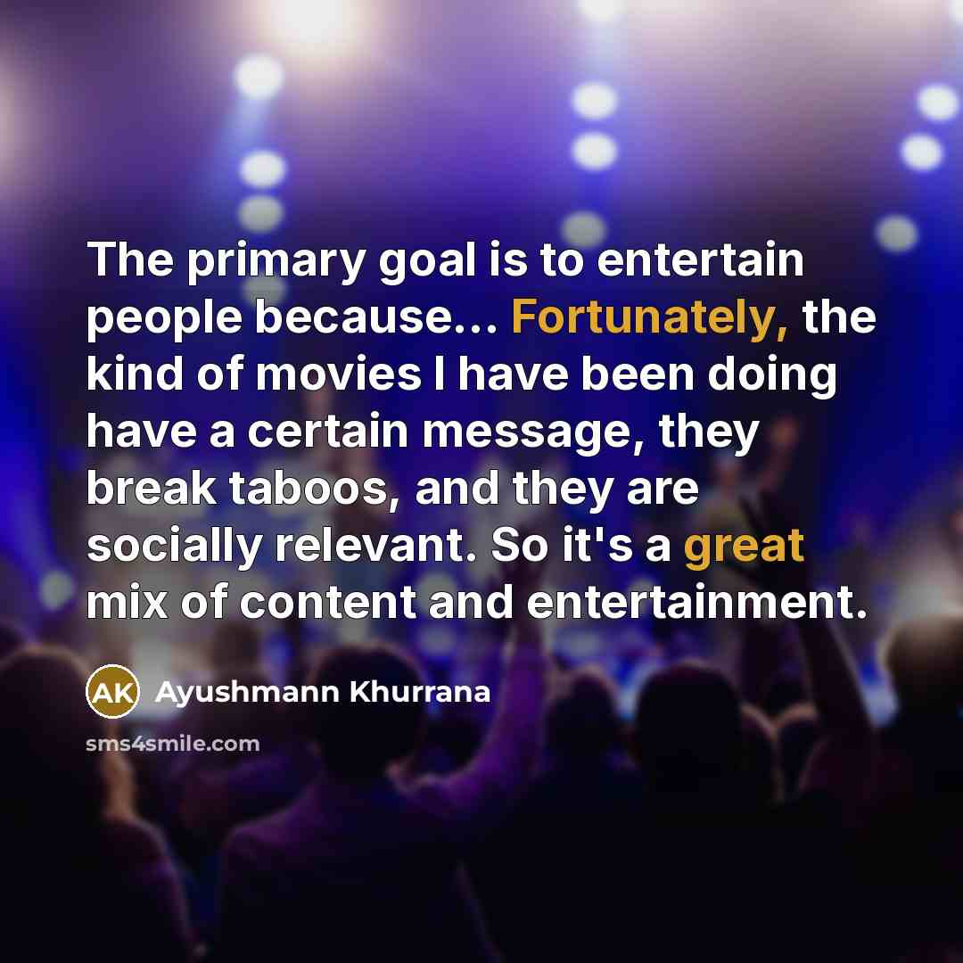 “The primary goal is to entertain people because... Fortunately, the kind of movies I have been doing have a certain message, they break taboos, and they are socially relevant. So it's a great mix of content and entertainment.” quote by Ayushmann Khurrana