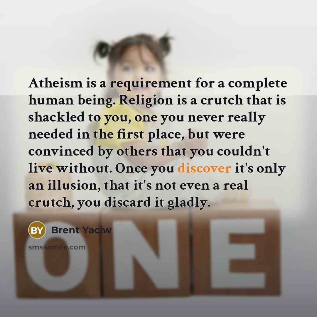 “Atheism is a requirement for a complete human being. Religion is a crutch that is shackled to you, one you never really needed in the first place, but were convinced by others that you couldn't live without. Once you discover it's only an illusion, that it's not even a real crutch, you discard it…” quote by Brent Yaciw