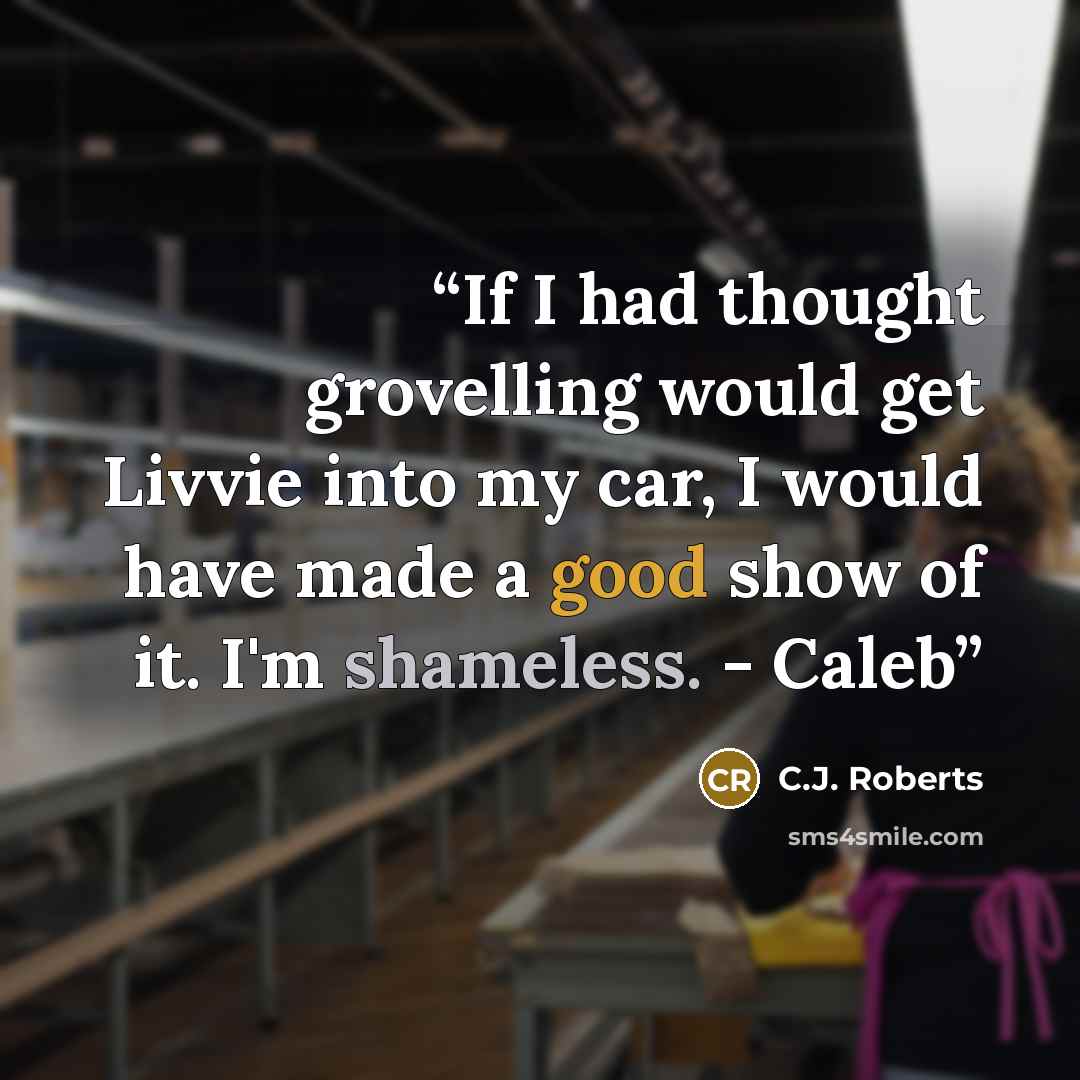 “If I had thought grovelling would get Livvie into my car, I would have made a good show of it. I'm shameless. - Caleb” quote by C.J. Roberts