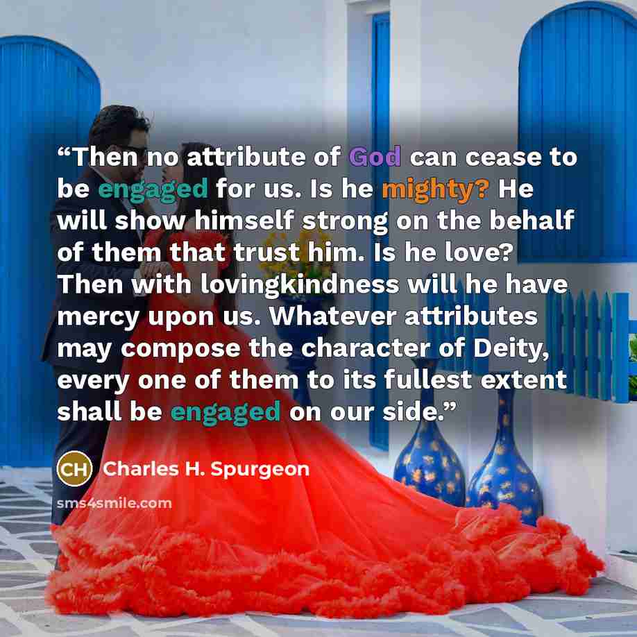 “Then no attribute of God can cease to be engaged for us. Is he mighty? He will show himself strong on the behalf of them that trust him. Is he love? Then with lovingkindness will he have mercy upon us. Whatever attributes may compose the character of Deity, every one of them to its fullest extent…” quote by Charles H. Spurgeon