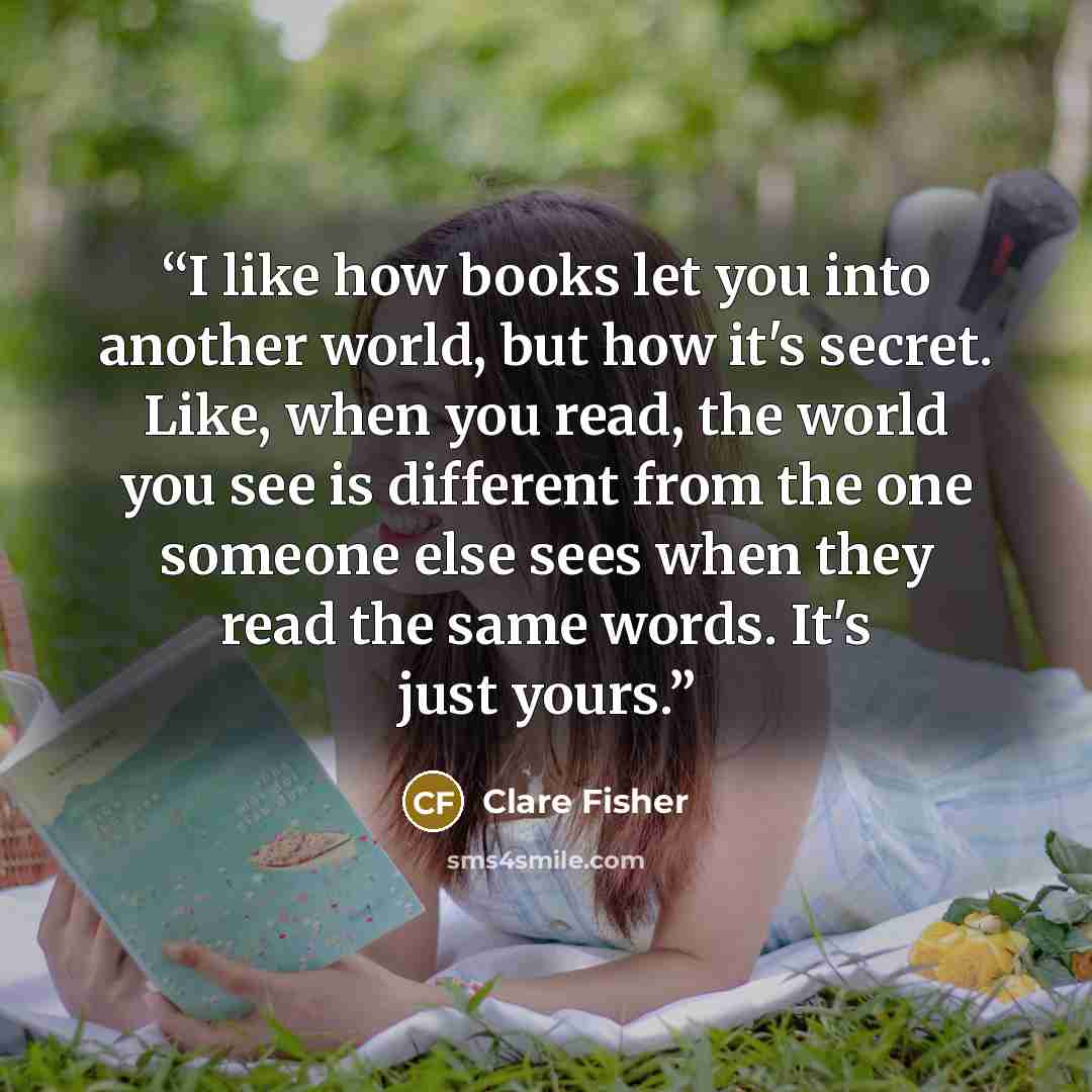 “I like how books let you into another world, but how it's secret. Like, when you read, the world you see is different from the one someone else sees when they read the same words. It's just yours.” quote by Clare Fisher