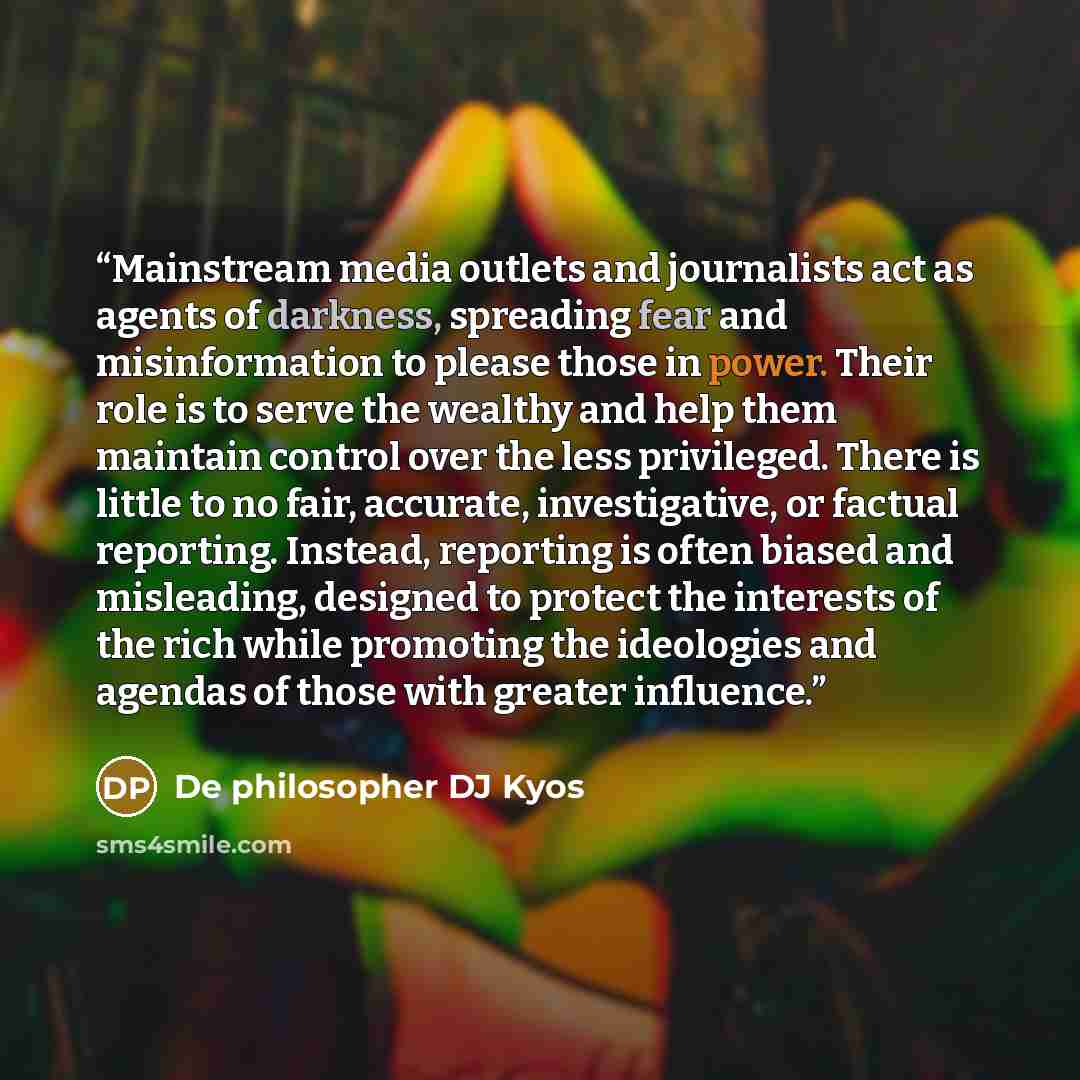 “Mainstream media outlets and journalists act as agents of darkness, spreading fear and misinformation to please those in power. Their role is to serve the wealthy and help them maintain control over the less privileged. There is little to no fair, accurate, investigative, or factual reporting…” quote by De philosopher DJ Kyos