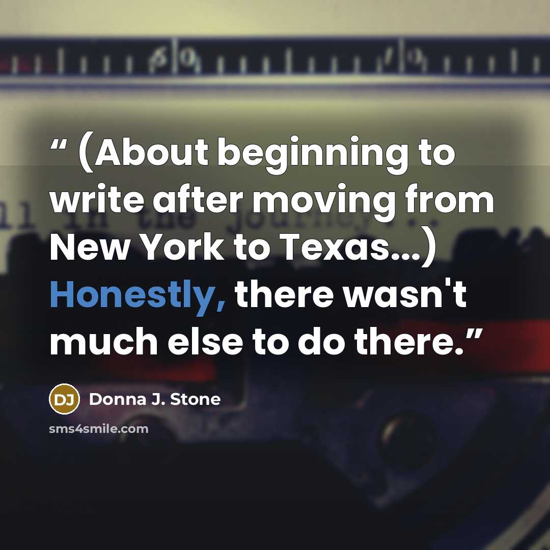 “(About beginning to write after moving from New York to Texas...) Honestly, there wasn't much else to do there.” quote by Donna J. Stone
