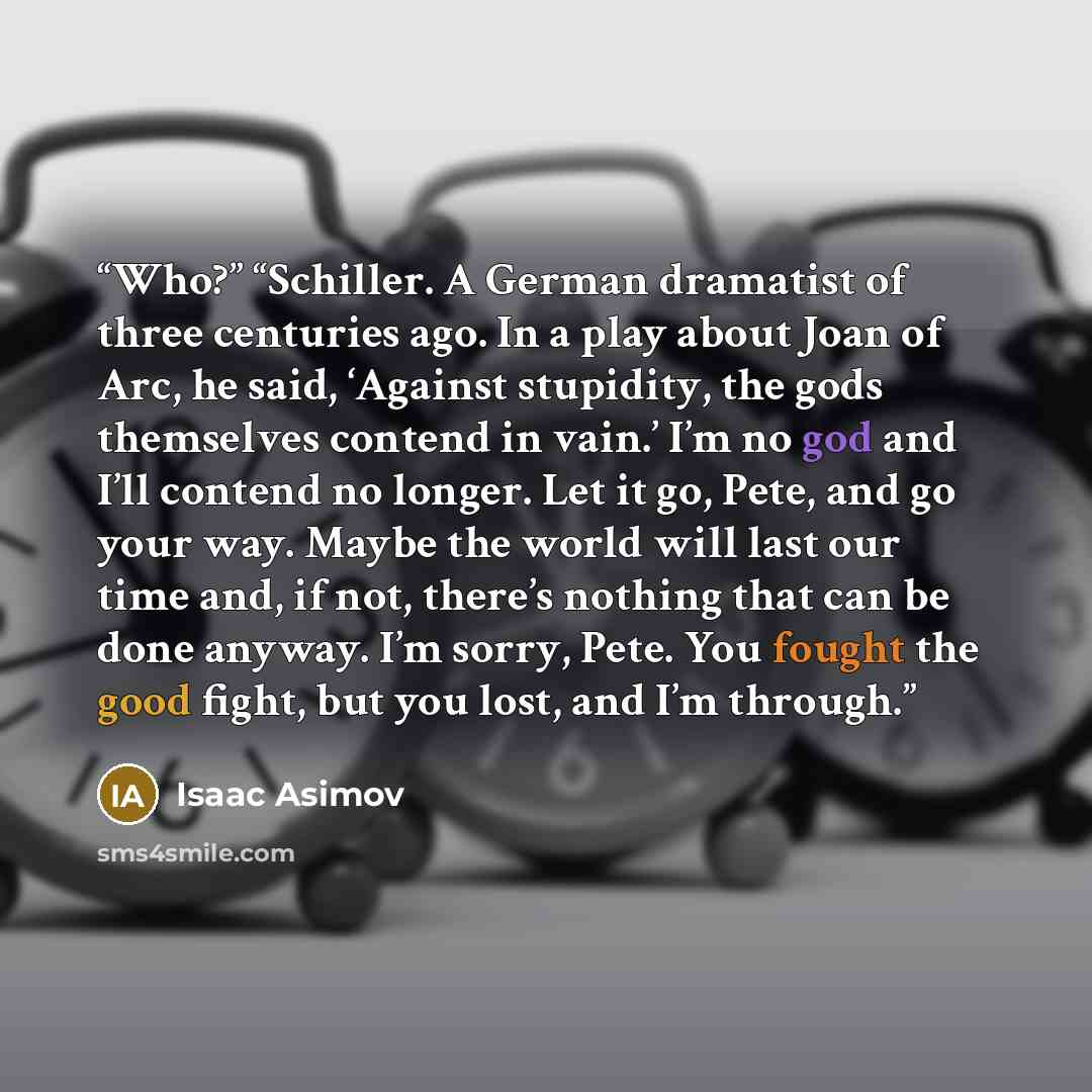 “Who?” “Schiller. A German dramatist of three centuries ago. In a play about Joan of Arc, he said, ‘Against stupidity, the gods themselves contend in vain.’ I’m no god and I’ll contend no longer. Let it go, Pete, and go your way. Maybe the world will last our time and, if not, there’s nothing that…” quote by Isaac Asimov