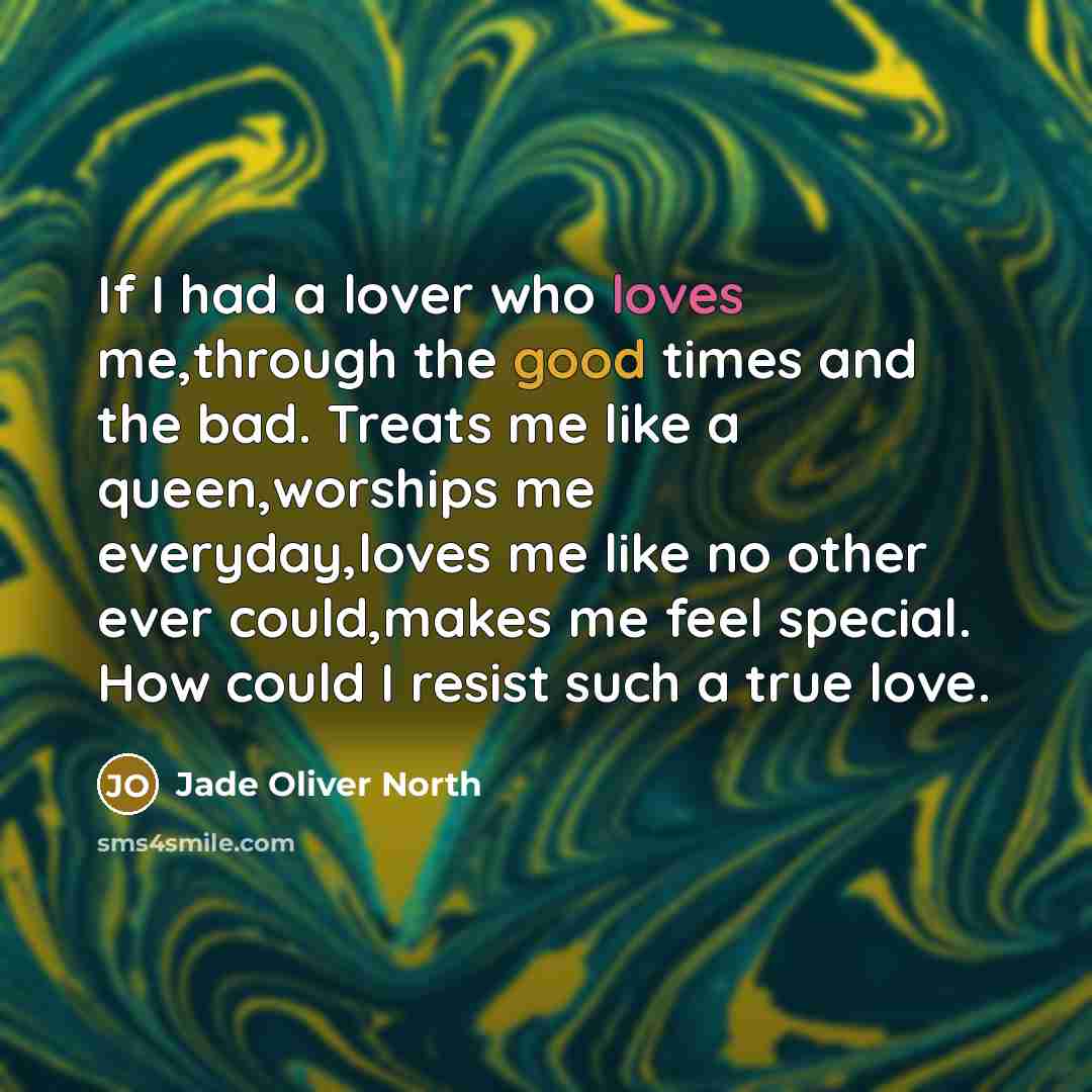 “If I had a lover who loves me,through the good times and the bad. Treats me like a queen,worships me everyday,loves me like no other ever could,makes me feel special. How could I resist such a true love.” quote by Jade Oliver North