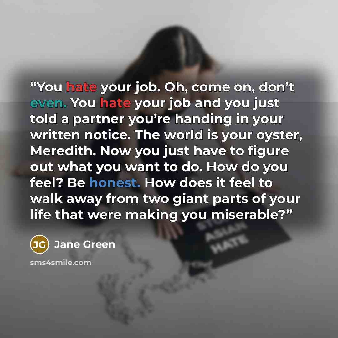 “You hate your job. Oh, come on, don’t even. You hate your job and you just told a partner you’re handing in your written notice. The world is your oyster, Meredith. Now you just have to figure out what you want to do. How do you feel? Be honest. How does it feel to walk away from two giant parts…” quote by Jane Green