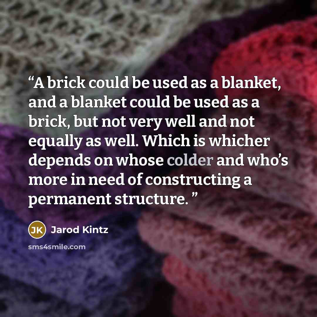 “A brick could be used as a blanket, and a blanket could be used as a brick, but not very well and not equally as well. Which is whicher depends on whose colder and who’s more in need of constructing a permanent structure.” quote by Jarod Kintz