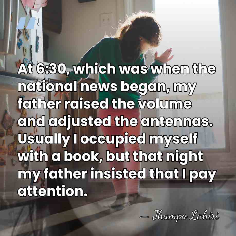 At 6:30, which was when the national news began, my father raised&hellip; - Jhumpa Lahiri