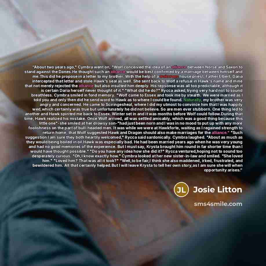 “About two years ago," Cymbra went on, "Wolf conceived the idea of an alliance between Norse and Saxon to stand against the Danes.He thought such an alliance would be best confirmed by a marriage between himself and me.This did he propose in a letter to my brother. With the help of a traitorous…” quote by Josie Litton