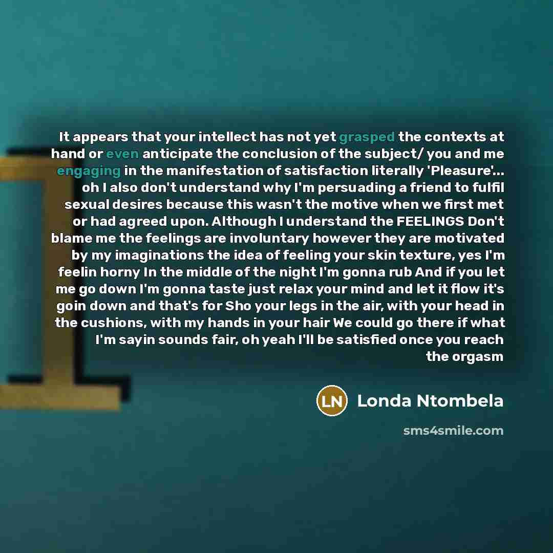 “It appears that your intellect has not yet grasped the contexts at hand or even anticipate the conclusion of the subject/ you and me engaging in the manifestation of satisfaction literally 'Pleasure'... oh I also don't understand why I'm persuading a friend to fulfil sexual desires because this…” quote by Londa Ntombela