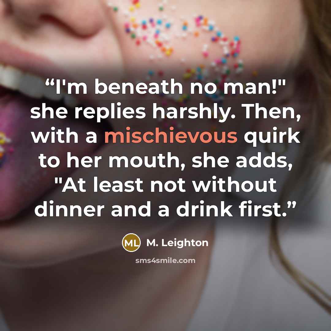“I'm beneath no man!" she replies harshly. Then, with a mischievous quirk to her mouth, she adds, "At least not without dinner and a drink first.” quote by M. Leighton