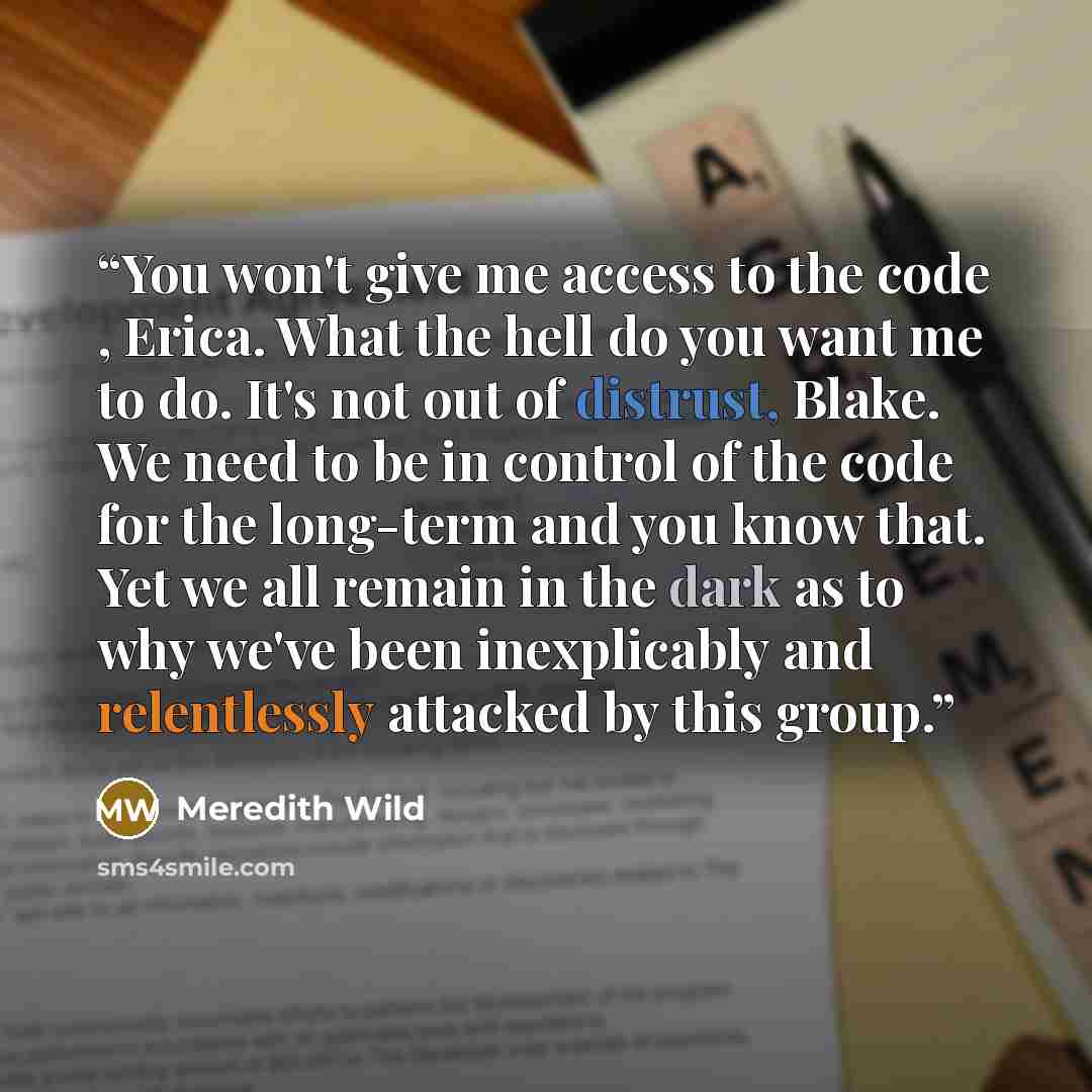 “You won't give me access to the code , Erica. What the hell do you want me to do. It's not out of distrust, Blake. We need to be in control of the code for the long-term and you know that. Yet we all remain in the dark as to why we've been inexplicably and relentlessly attacked by this group.” quote by Meredith Wild