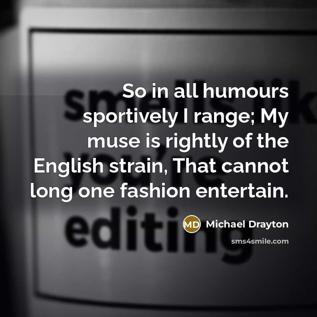 “So in all humours sportively I range; My muse is rightly of the English strain, That cannot long one fashion entertain.” quote by Michael Drayton