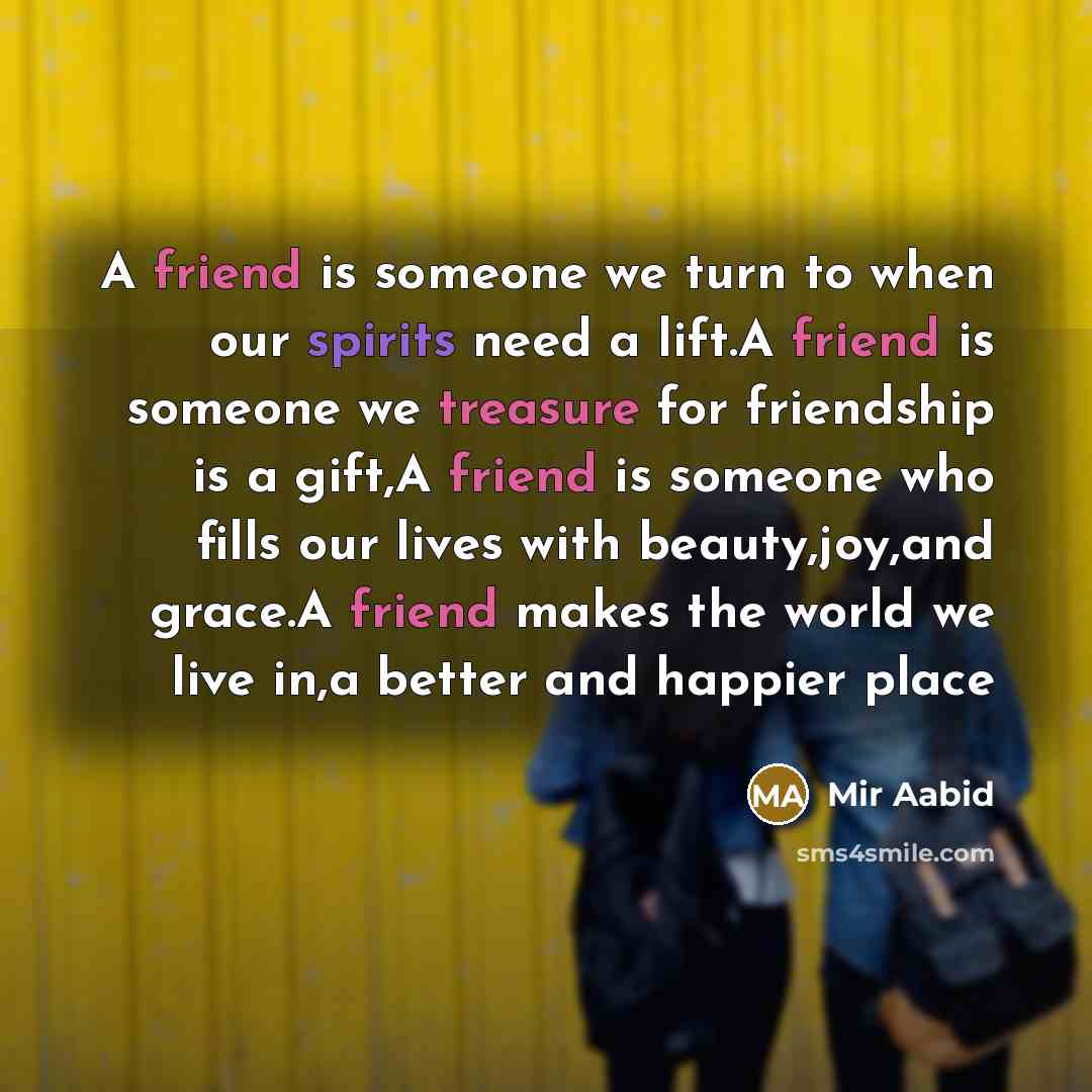 “A friend is someone we turn to when our spirits need a lift.A friend is someone we treasure for friendship is a gift,A friend is someone who fills our lives with beauty,joy,and grace.A friend makes the world we live in,a better and happier place” quote by Mir Aabid