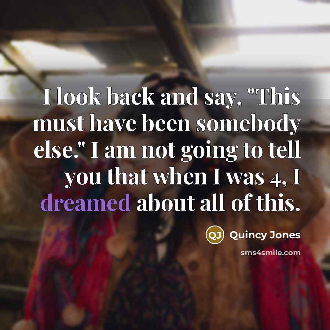“I look back and say, "This must have been somebody else." I am not going to tell you that when I was 4, I dreamed about all of this.” quote by Quincy Jones