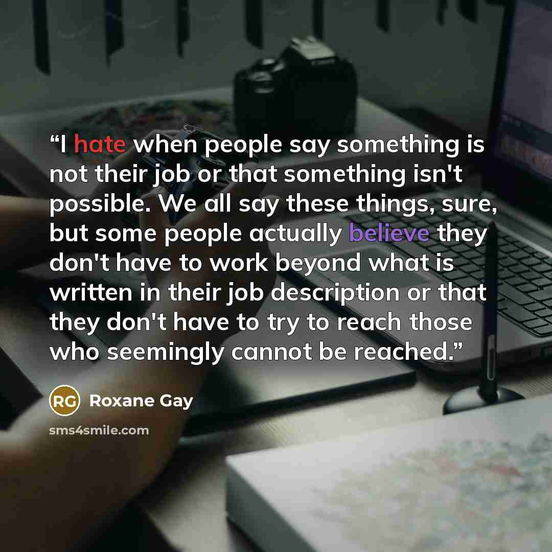 “I hate when people say something is not their job or that something isn't possible. We all say these things, sure, but some people actually believe they don't have to work beyond what is written in their job description or that they don't have to try to reach those who seemingly cannot be reached.” quote by Roxane Gay