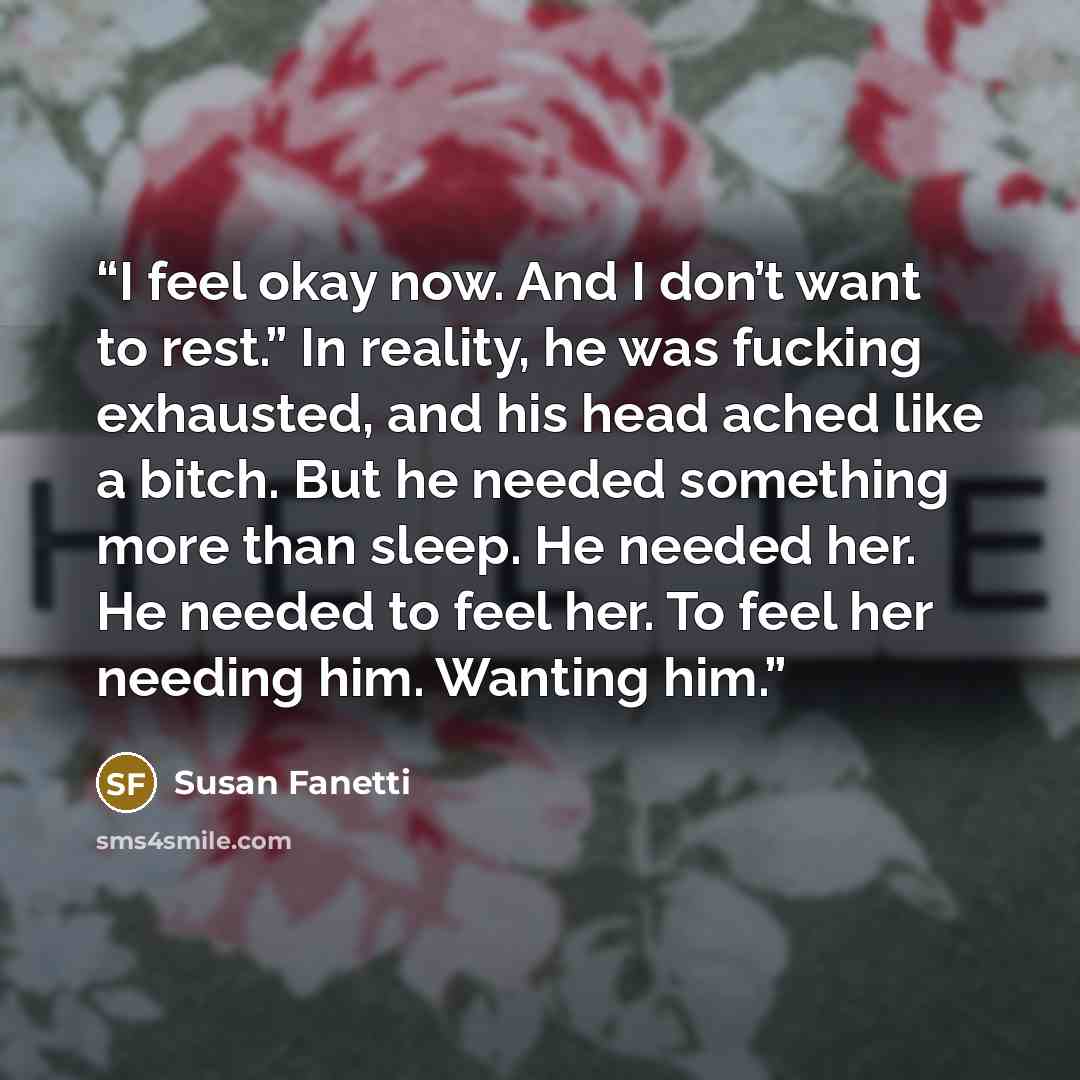 “I feel okay now. And I don’t want to rest.” In reality, he was fucking exhausted, and his head ached like a bitch. But he needed something more than sleep. He needed her. He needed to feel her. To feel her needing him. Wanting him.” quote by Susan Fanetti