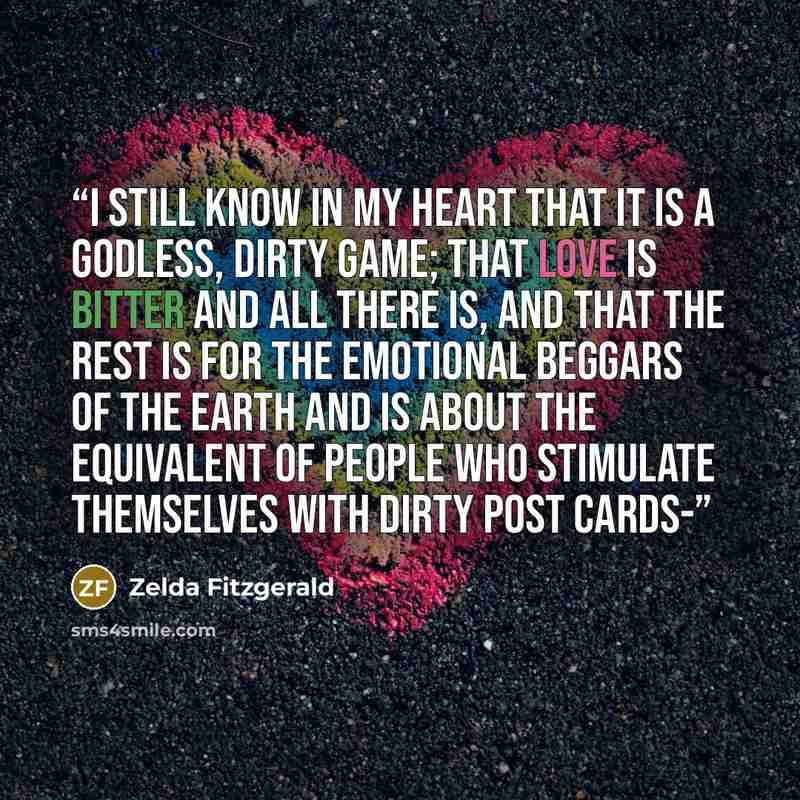 “I still know in my heart that it is a Godless, dirty game; that love is bitter and all there is, and that the rest is for the emotional beggars of the earth and is about the equivalent of people who stimulate themselves with dirty post cards-” quote by Zelda Fitzgerald