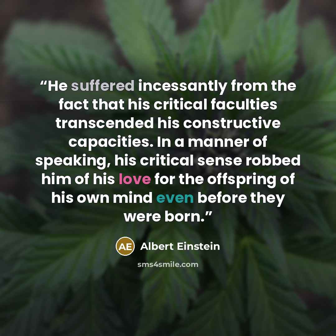 “He suffered incessantly from the fact that his critical faculties transcended his constructive capacities. In a manner of speaking, his critical sense robbed him of his love for the offspring of his own mind even before they were born.” quote by Albert Einstein