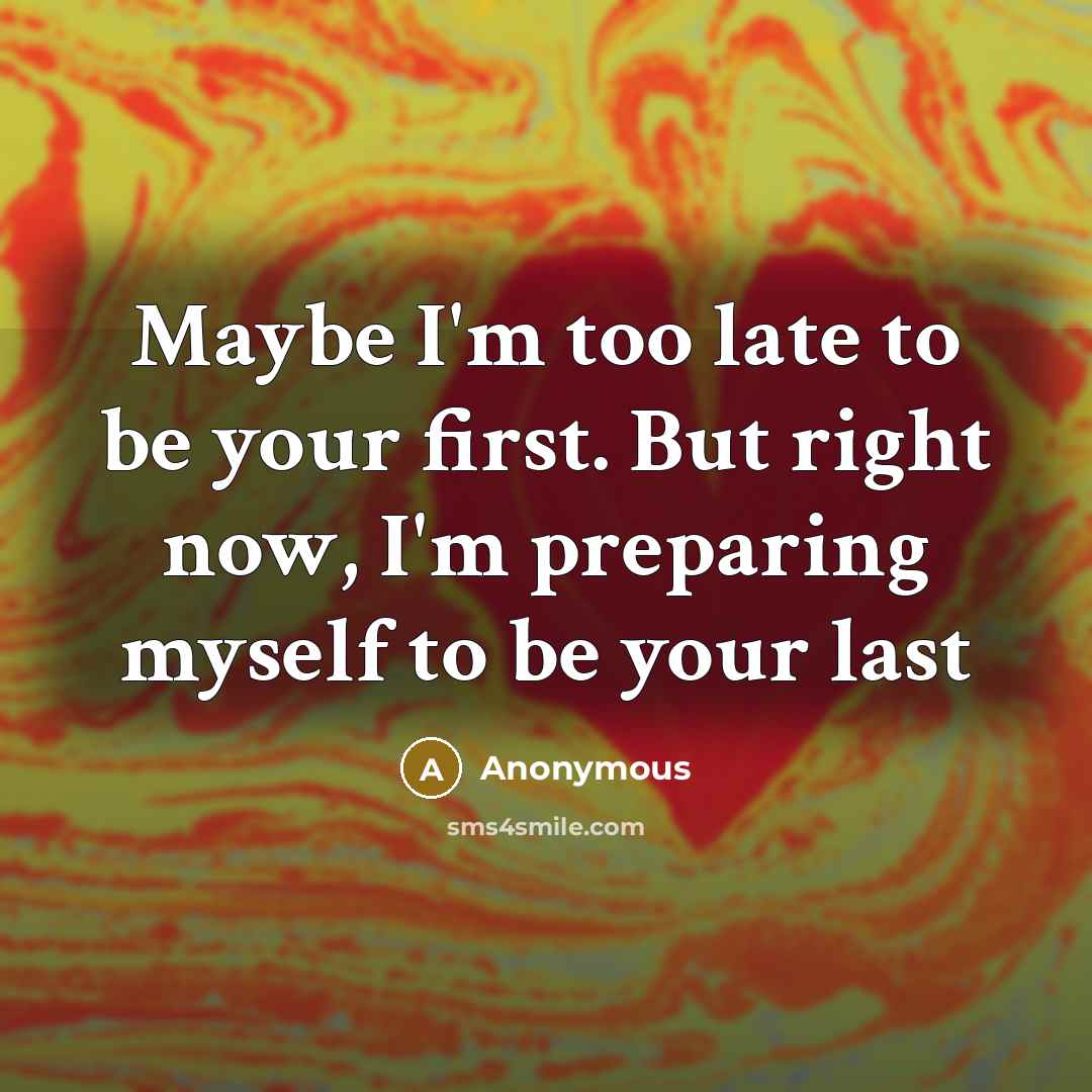 “Maybe I'm too late to be your first. But right now, I'm preparing myself to be your last” quote by Anonymous