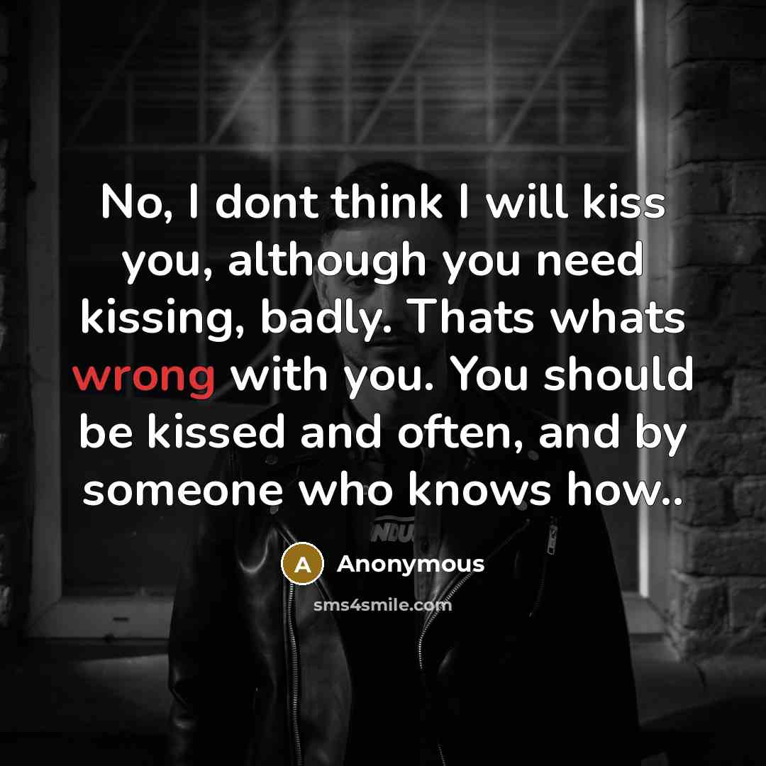 “No, I dont think I will kiss you, although you need kissing, badly. Thats whats wrong with you. You should be kissed and often, and by someone who knows how..” quote by Anonymous