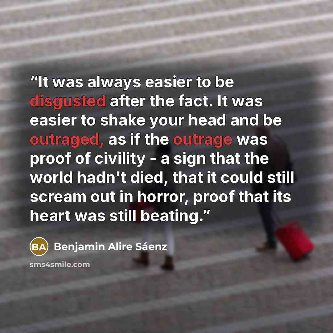 “It was always easier to be disgusted after the fact. It was easier to shake your head and be outraged, as if the outrage was proof of civility - a sign that the world hadn't died, that it could still scream out in horror, proof that its heart was still beating.” quote by Benjamin Alire Sáenz